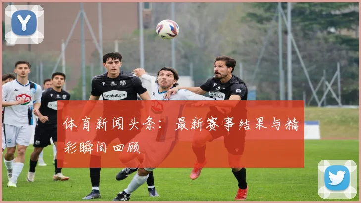体育新闻头条:最新赛事结果与精彩瞬间回顾