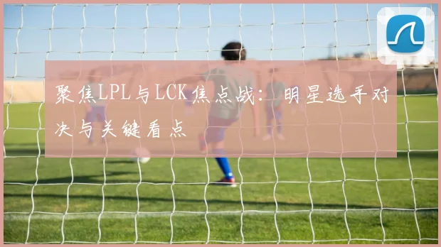 聚焦LPL与LCK焦点战:明星选手对决与关键看点