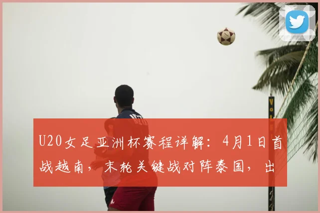 U20女足亚洲杯赛程详解:4月1日首战越南,末轮关键战对阵泰国,出线形势全解析