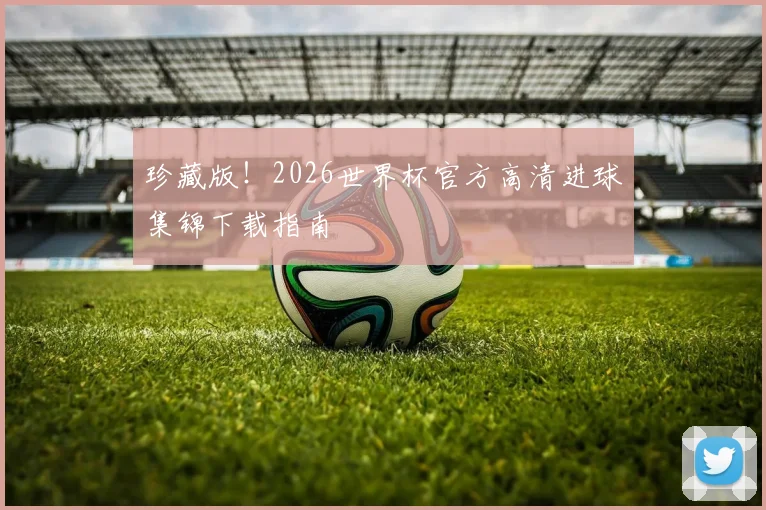 珍藏版！2026世界杯官方高清进球集锦下载指南