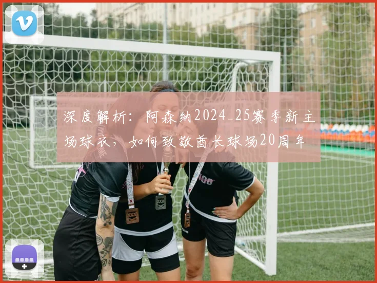 深度解析：阿森纳2024_25赛季新主场球衣，如何致敬酋长球场20周年与海布里传统