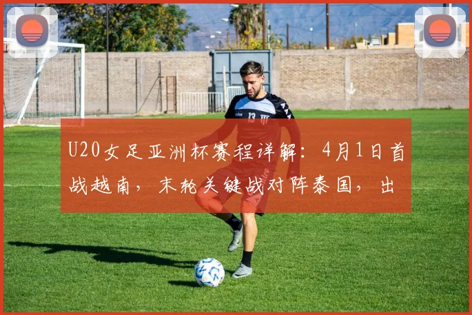 U20女足亚洲杯赛程详解:4月1日首战越南,末轮关键战对阵泰国,出线形势全解析