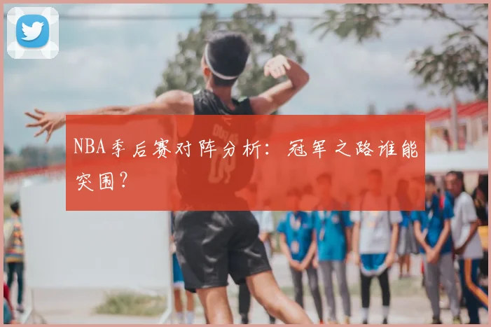 NBA季后赛对阵分析：冠军之路谁能突围？