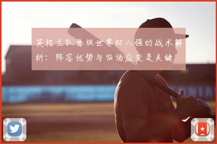 英格兰队晋级世界杯八强的战术解析:阵容优势与临场应变是关键