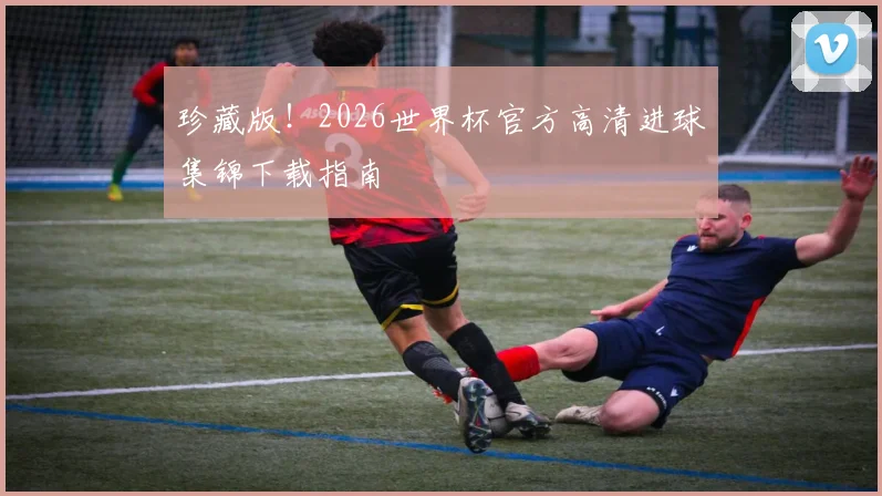 珍藏版！2026世界杯官方高清进球集锦下载指南