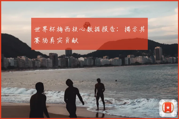 世界杯梅西核心数据报告：揭示其赛场真实贡献