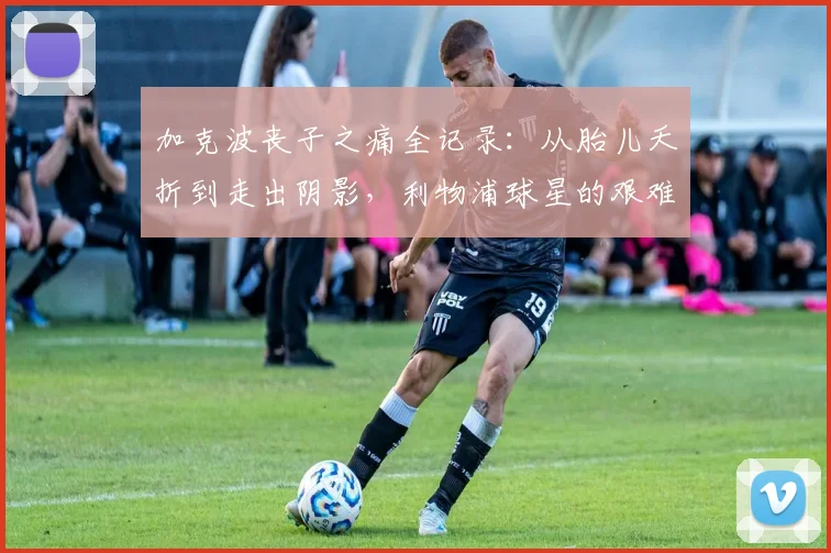 加克波丧子之痛全记录:从胎儿夭折到走出阴影,利物浦球星的艰难心路历程
