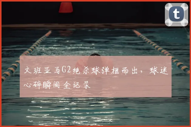 文班亚马G2绝杀球弹框而出,球迷心碎瞬间全记录