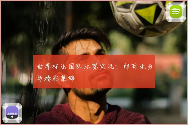 世界杯法国队比赛实况：即时比分与精彩集锦