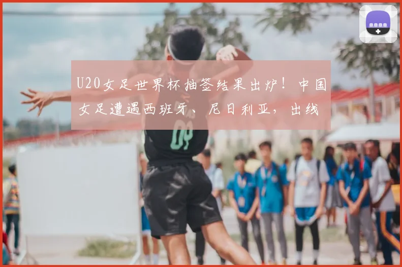 U20女足世界杯抽签结果出炉！中国女足遭遇西班牙、尼日利亚，出线形势与赛程分析