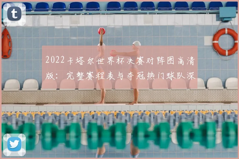 2022卡塔尔世界杯决赛对阵图高清版：完整赛程表与夺冠热门球队深度解析