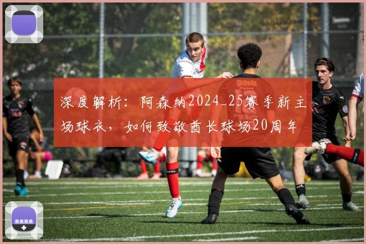 深度解析：阿森纳2024_25赛季新主场球衣，如何致敬酋长球场20周年与海布里传统