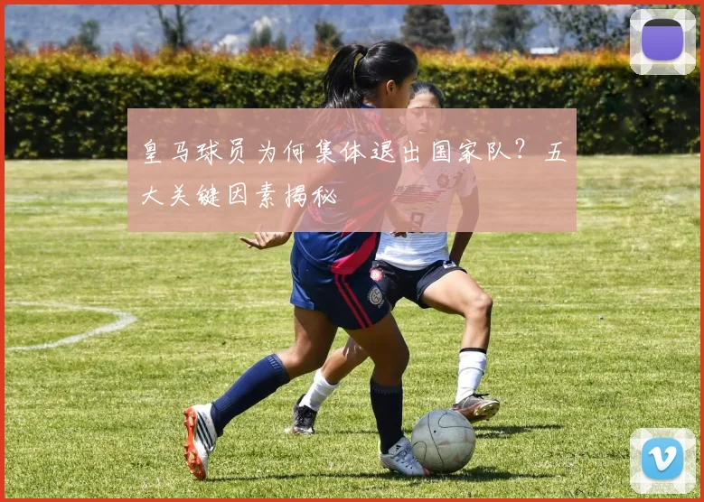 皇马球员为何集体退出国家队？五大关键因素揭秘