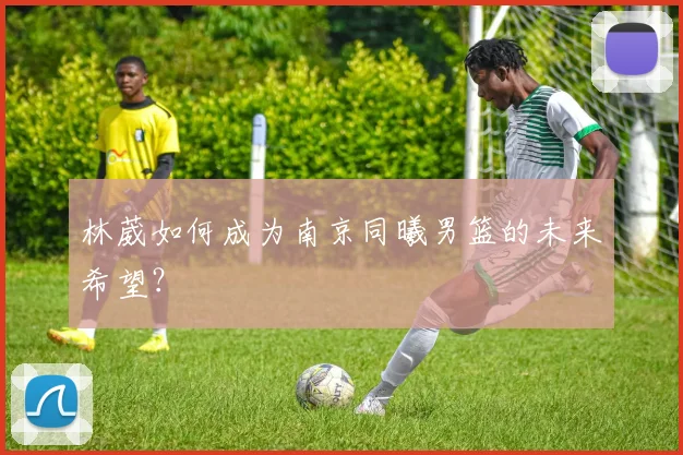 林葳如何成为南京同曦男篮的未来希望？